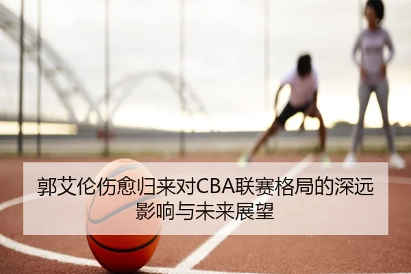 郭艾伦伤愈归来对CBA联赛格局的深远影响与未来展望