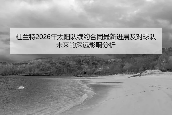 杜兰特2026年太阳队续约合同最新进展及对球队未来的深远影响分析