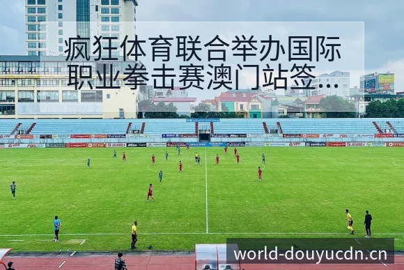 疯狂体育联合举办国际职业拳击赛澳门站签表路径分析与晋级前 - 斗鱼